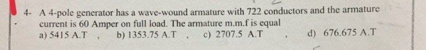 4- A 4-pole generator has a wave-wound armature with 722 conductors and the armature
current is 60 Amper on full load. The armature m.m.f is equal
a) 5415 A.T
b) 1353.75 A.T
c) 2707.5 A.T
d) 676.675 A.T
