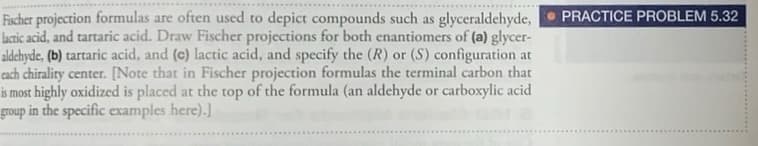 Fischer projection formulas are often used to depict compounds such as glyceraldehyde,
lactic acid, and tartaric acid. Draw Fischer projections for both enantiomers of (a) glycer-
aldehyde, (b) tartaric acid, and (c) lactic acid, and specify the (R) or (S) configuration at
cach chirality center. [Note that in Fischer projection formulas the terminal carbon that
is most highly oxidized is placed at the top of the formula (an aldehyde or carboxylic acid
group in the specific examples here).]
PRACTICE PROBLEM 5.32
..*. ....
