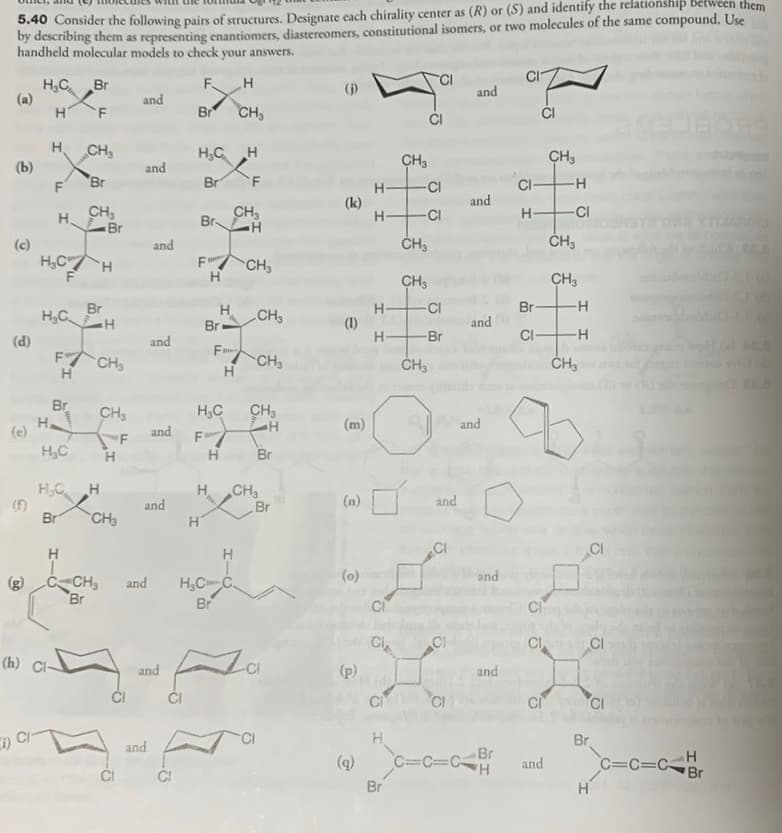 5.40 Consider the following pairs of structures. Designate cach chirality center as (R) or (S) and identify the relationship bêtween them
by describing them as representing enantiomers, diastereomers, constitutional isomers, or two molecules of the same compound. Use
handheld molecular models to check your answers.
Br CH,
H,C Br
(a)
()
and
and
ĆI
CI
H.
CH
H,C H
CH3
CH3
(b)
and
F
Br
Br
F
CI
CI
-H-
(k)
H-
and
CH,
Br
CH,
Br
H.
-CI
H-
CI
(c)
H,CH
and
F CH3
CH3
CH3
Br
H,C
H.
Br
H-
(1)
-CI
Br-
CH3
and
HH
CI-
Br
(d)
F CH,
H
and
Fu
CH3
Hi
Br
CH,
H,C
CH3
F H
Br
(m)
and
(e)
H,C
and
"F
HC H
Br
H.
CH
Br
and
(n)
and
CH3
CI
(0)
and
CH3
Br
H,CC.
Br
and
Ci
Ci
CI
CI
(h) Cl-
and
-CI
(p)
and
ČI
ČI
CI
Ci CI
Br
and
(q)
Br
Br
C=C=CH
C=Cc=CBr
and
ČI
CI
HIC
