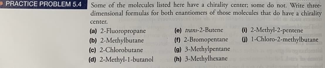 * PRACTICE PROBLEM 5.4
Some of the molecules listed here have a chirality center; some do not. Write three-
dimensional formulas for both enantiomers of those molecules that do have a chirality
center.
hodaly
(a) 2-Fluoropropane
(b) 2-Methylbutane
(c) 2-Chlorobutane
(i) 2-Methyl-2-pentene
(i) 1-Chloro-2-methylbutane
(e) trans-2-Butene
(f) 2-Bromopentane
(g) 3-Methylpentane
(h) 3-Methylhexane
(d) 2-Methyl-1-butanol
