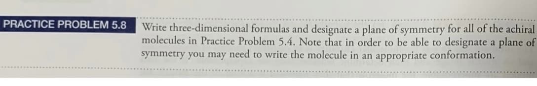 PRACTICE PROBLEM 5.8
Write three-dimensional formulas and designate a plane of symmetry for all of the achiral
molecules in Practice Problem 5.4. Note that in order to be able to designate a plane of
symmetry you may need to write the molecule in an appropriate conformation.
