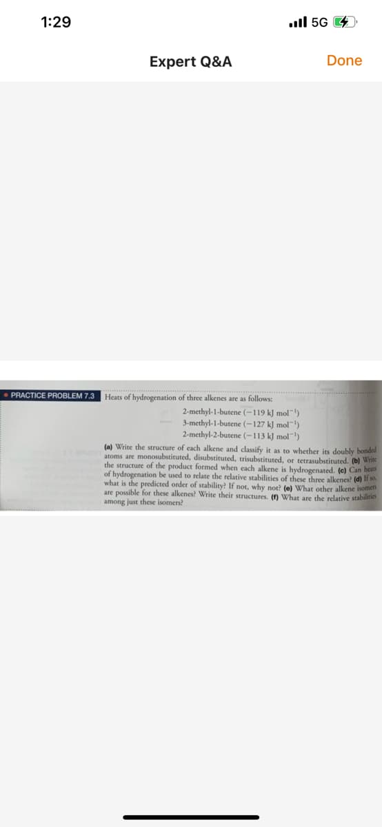 1:29
ull 5G 4
Expert Q&A
Done
PRACTICE PROBLEM 7.3
Heats of hydrogenation of three alkenes are as follows:
2-methyl-1-butene (-119 kJ mol")
3-methyl-1-butene (-127 k] mol-)
2-methyl-2-butene (-113 k] mol)
(a) Write the structure of each alkene and classify it as to whether its doubly bonded
atoms are monosubstituted, disubstituted, trisubstituted, or tetrasubstituted. (b) Write
the structure of the product formed when each alkene is hydrogenated. (c) Can heas
of hydrogenation be used to relate the relative stabilities of these three alkenes? (d) lf so.
what is the predicted order of stability? If not, why not? (e) What other alkene isomen
are possible for these alkenes? Write their structures. () What are the relative stabilities
among just these isomers?
