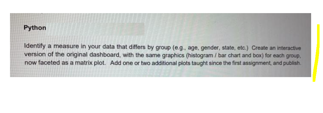 Python
Identify a measure in your data that differs by group (e.g., age, gender, state, etc.) Create an interactive
version of the original dashboard, with the same graphics (histogram / bar chart and box) for each group,
now faceted as a matrix plot. Add one or two additional plots taught since the first assignment, and publish.
