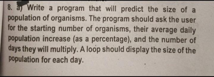 8. a Write a program that will predict the size of a
population of organisms. The program should ask the user
for the starting number of organisms, their average daily
population increase (as a percentage), and the number of
days they will multiply. A loop should display the size of the
population for each day.
