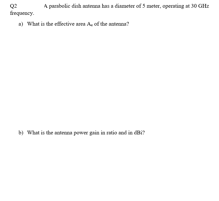 Q2
A parabolic dish antenna has a diameter of 5 meter, operating at 30 GHz
frequency.
a) What is the effective area A, of the antenna?
b) What is the antenna power gain in ratio and in dBi?
