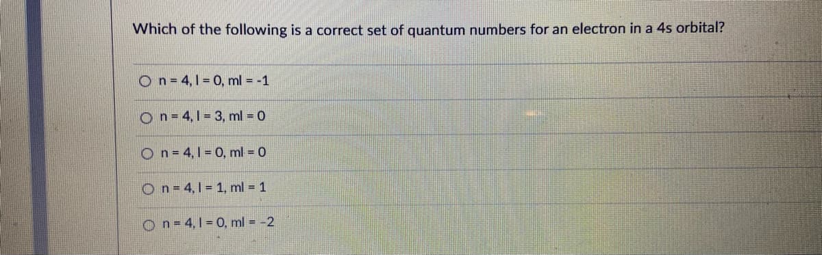 Which of the following is a correct set of quantum numbers for an electron in a 4s orbital?
On=4,1= 0, ml = -1
On=4,1 3, ml = 0
On= 4,1 0, ml 0
On= 4,1= 1, ml = 1
On=4,1 0, ml = -2
