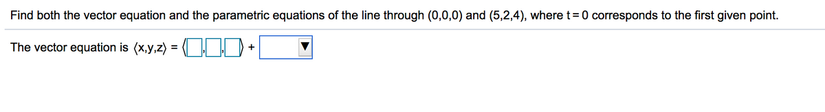 Find both the vector equation and the parametric equations of the line through (0,0,0) and (5,2,4), where t= 0 corresponds to the first given point.
The vector equation is (x,y,z) =
+
