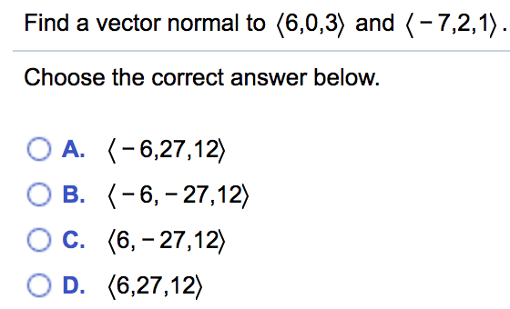 Find a vector normal to (6,0,3) and (-7,2,1).
Choose the correct answer below.
O A. (-6,27,12)
B. (-6,- 27,12)
OC. (6, - 27,12)
O D. (6,27,12)
