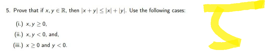 5. Prove that if x, y ER, then x + y ≤ x + y. Use the following cases:
(i.) x,y > 0,
(ii.) x, y < 0, and,
(iii.) x ≥ 0 and y < 0.
S