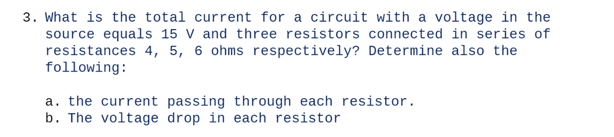 3. What is the total current for a circuit with a voltage in the
source equals 15 V and three resistors connected in series of
resistances 4, 5, 6 ohms respectively? Determine also the
following:
a. the current passing through each resistor.
b. The voltage drop in each resistor