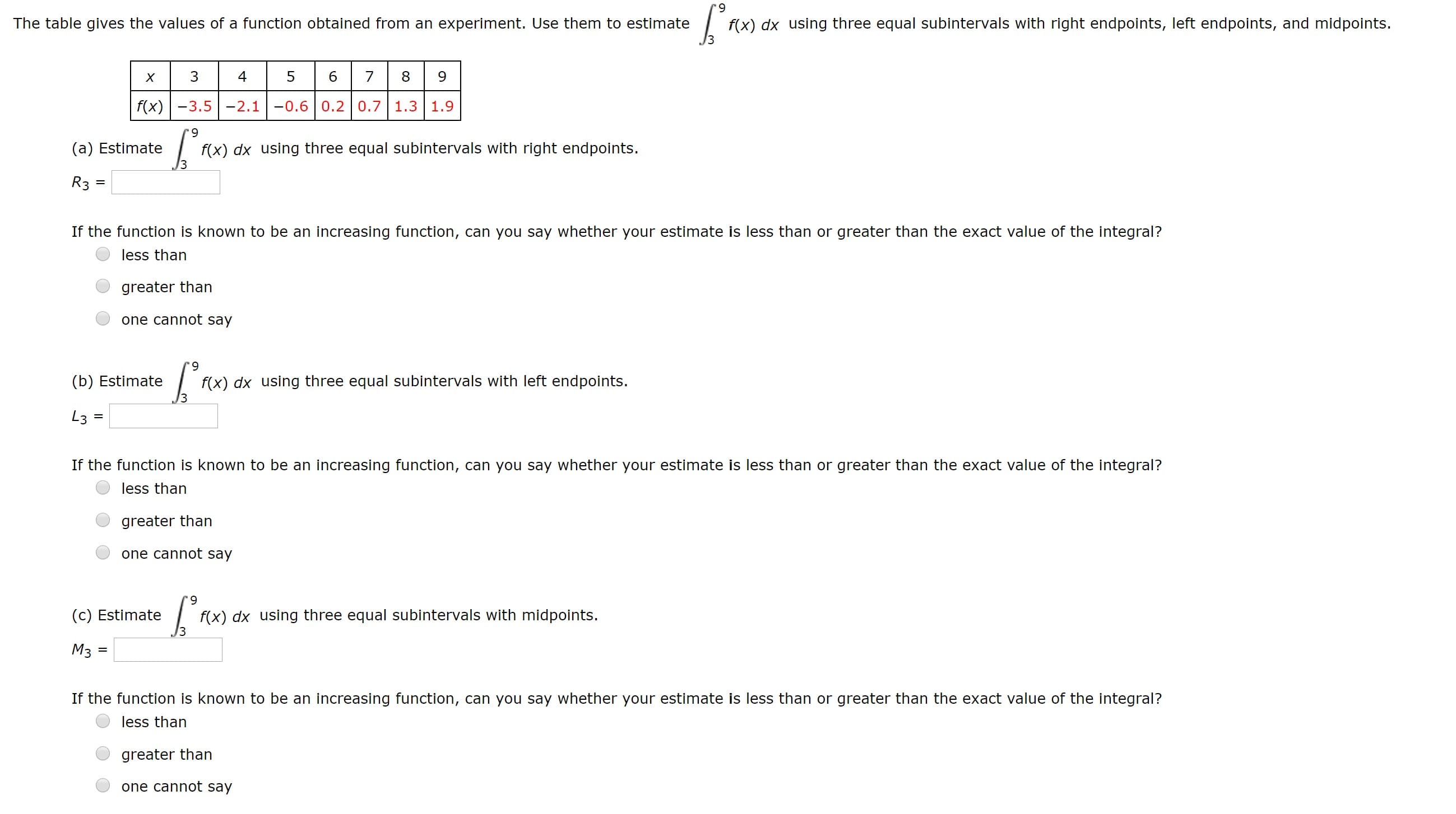 6.
The table gives the values of a function obtained from an experiment. Use them to estimate
f(x) dx using three equal subintervals with right endpoints, left endpoints, and midpoints.
4
f(x) -3.5 -2.1
-0.6 0.2 0.7 1.3 1.9
6.
f(x) dx using three equal subintervals with right endpoints.
(a) Estimate
R3 =
If the function is known to be an increasing function, can you say whether your estimate is less than or greater than the exact value of the integral?
less than
greater than
one cannot say
6.
(b) Estimate
f(x) dx using three equal subintervals with left endpoints.
L3 =
If the function is known to be an increasing function, can you say whether your estimate is less than or greater than the exact value of the integral?
less than
greater than
one cannot say
6.
f(x) dx using three equal subintervals with midpoints.
3
(c) Estimate
M3
If the function is known to be an increasing function, can you say whether your estimate is less than or greater than the exact value of the integral?
less than
greater than
one cannot say
