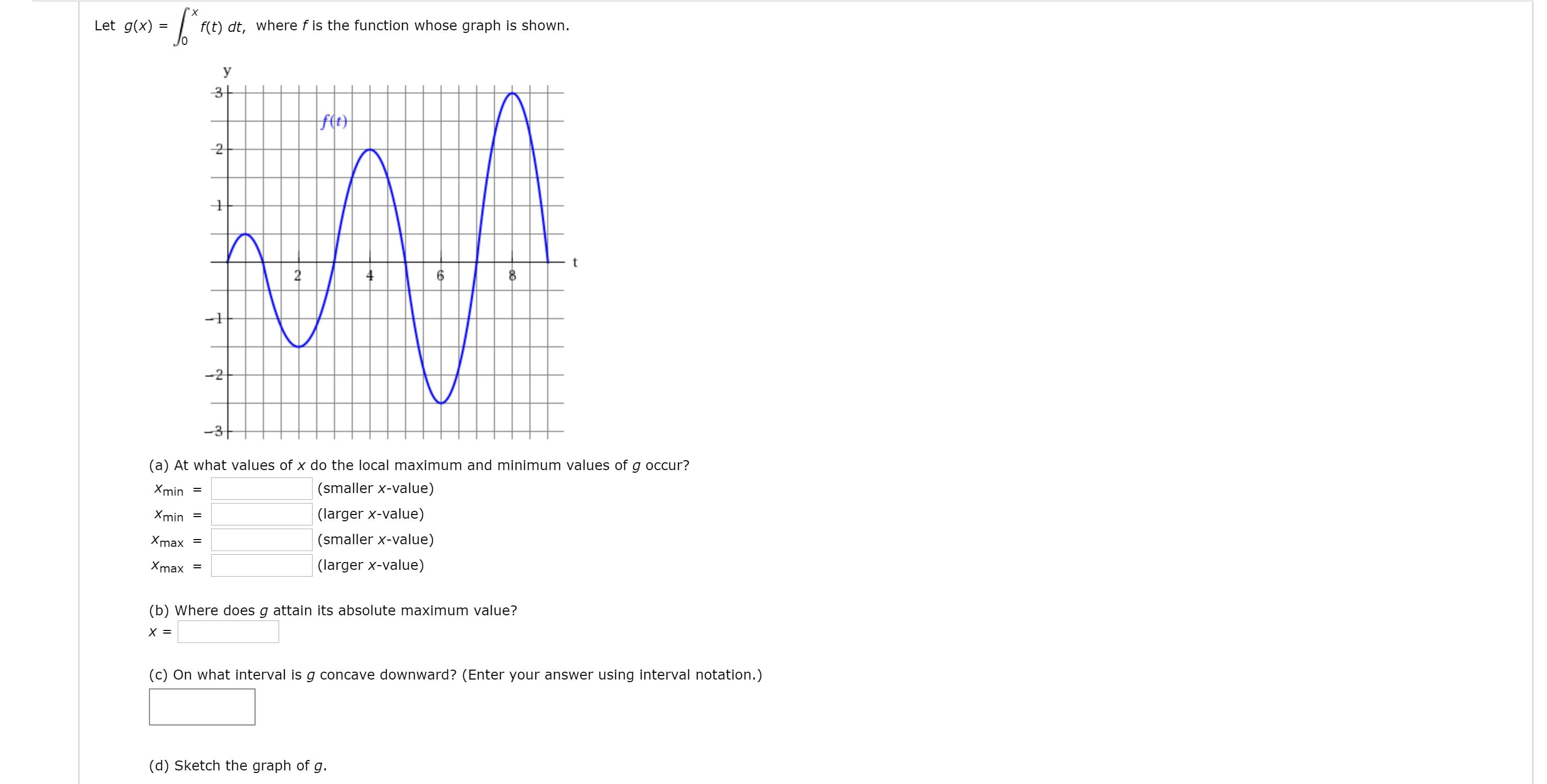 х
Let g(x)
f(t) dt, where f is the function whose graph is shown.
У
-2
-3+
(a) At what values of x do the local maximum and minimum values of g occur?
Xmin =
(smaller x-value)
Xmin =
(larger x-value)
Xmax
(smaller x-value)
Xmax
(larger x-value)
%D
(b) Where does g attain its absolute maximum value?
(c) On what interval is g concave downward? (Enter your answer using interval notation.)
(d) Sketch the graph of g.
