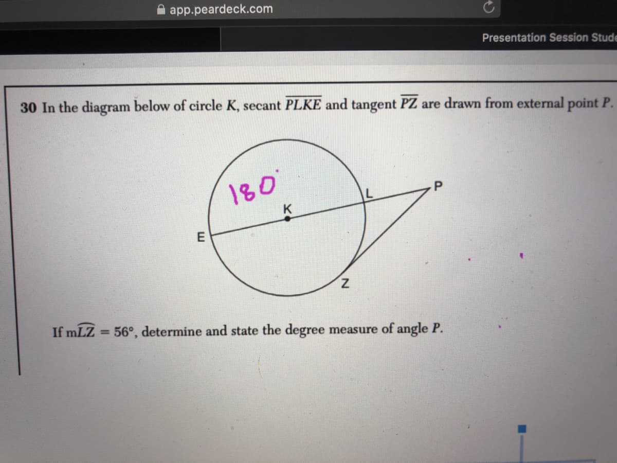 app.peardeck.com
Presentation Session Stude
30 In the diagram below of circle K, secant PLKE and tangent PZ are drawn from external point P.
180
K
If mLZ = 56°, determine and state the degree measure of angle P.
%3D
