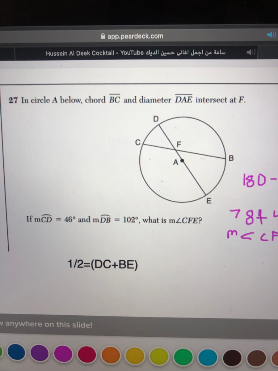 A app.peardeck.com
Hussein Al Deek Cocktail - YouTube ul ju Wel Ja j delw
27 In circle A below, chord BC and diameter DAE intersect at F.
C
F
180-
7844
If mCD = 46° and m DB =
102°, what is m2CFE?
mscF
1/2=(DC+BE)
v anywhere on this slide!
