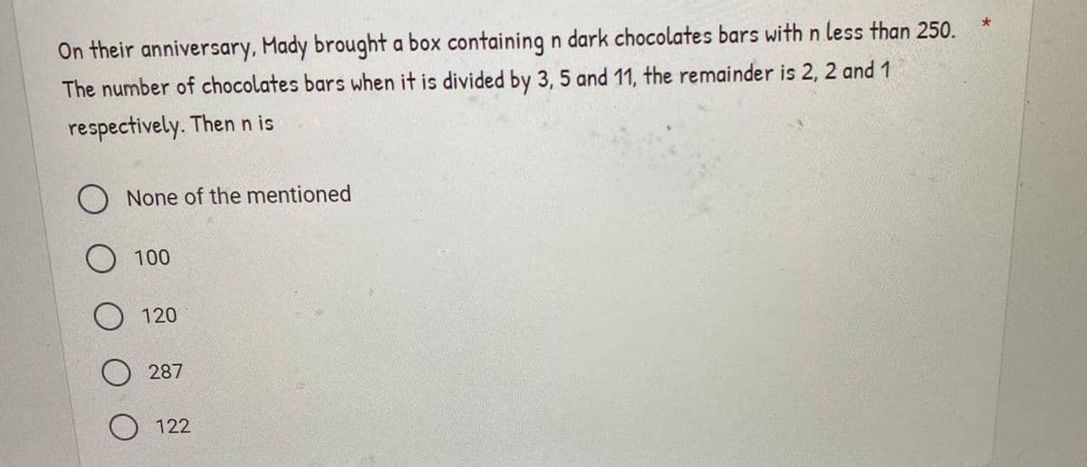 On their anniversary, Mady brought a box containing n dark chocolates bars with n less than 250.
The number of chocolates bars when it is divided by 3, 5 and 11, the remainder is 2, 2 and 1
respectively. Then n is
O None of the mentioned
100
O 120
287
122
