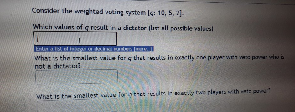 Consider the weighted voting system [q: 10, 5, 2].
Which values of q result in a dictator (list all possible values)
Enter a list of integer or decimal numbers [more..]
What is the smallest value for q that results in exactly one player with veto power who is
not a dictator?
What is the smallest value for g that results in exactly two players with veto power?
