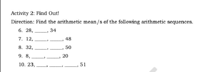 Activity 2: Find Out!
Direction: Find the arithmetic mean/s of the following arithmetic sequences.
6. 28, L, 34
7. 12,
48
8. 32,
50
9. 8,
20
10. 23,
.51
