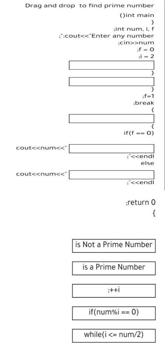 Drag and drop to find prime number
()int main
;int num, i, f
;:cout<<*Enter any number
;cin>>num
:f = 0
;i = 2
}
:f=1
;break
{
{
if(f
%=D%3=
(0
cout<<num<<"
:"<<endl
else
cout<<num<<"
;"<<endl
;return 0
{
is Not a Prime Number
is a Prime Number
:++i
if(num%i == 0)
%=D3D
while(i <= num/2)
