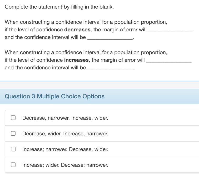 Complete the statement by filling in the blank.
When constructing a confidence interval for a population proportion,
if the level of confidence decreases, the margin of error will
and the confidence interval will be
When constructing a confidence interval for a population proportion,
if the level of confidence increases, the margin of error will
and the confidence interval will be
Question 3 Multiple Choice Options
Decrease, narrower. Increase, wider.
Decrease, wider. Increase, narrower.
Increase; narrower. Decrease, wider.
Increase; wider. Decrease; narrower.
