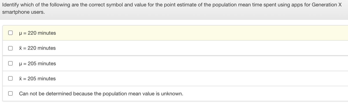 Identify which of the following are the correct symbol and value for the point estimate of the population mean time spent using apps for Generation X
smartphone users.
u = 220 minutes
X = 220 minutes
H = 205 minutes
X = 205 minutes
Can not be determined because the population mean value is unknown.
