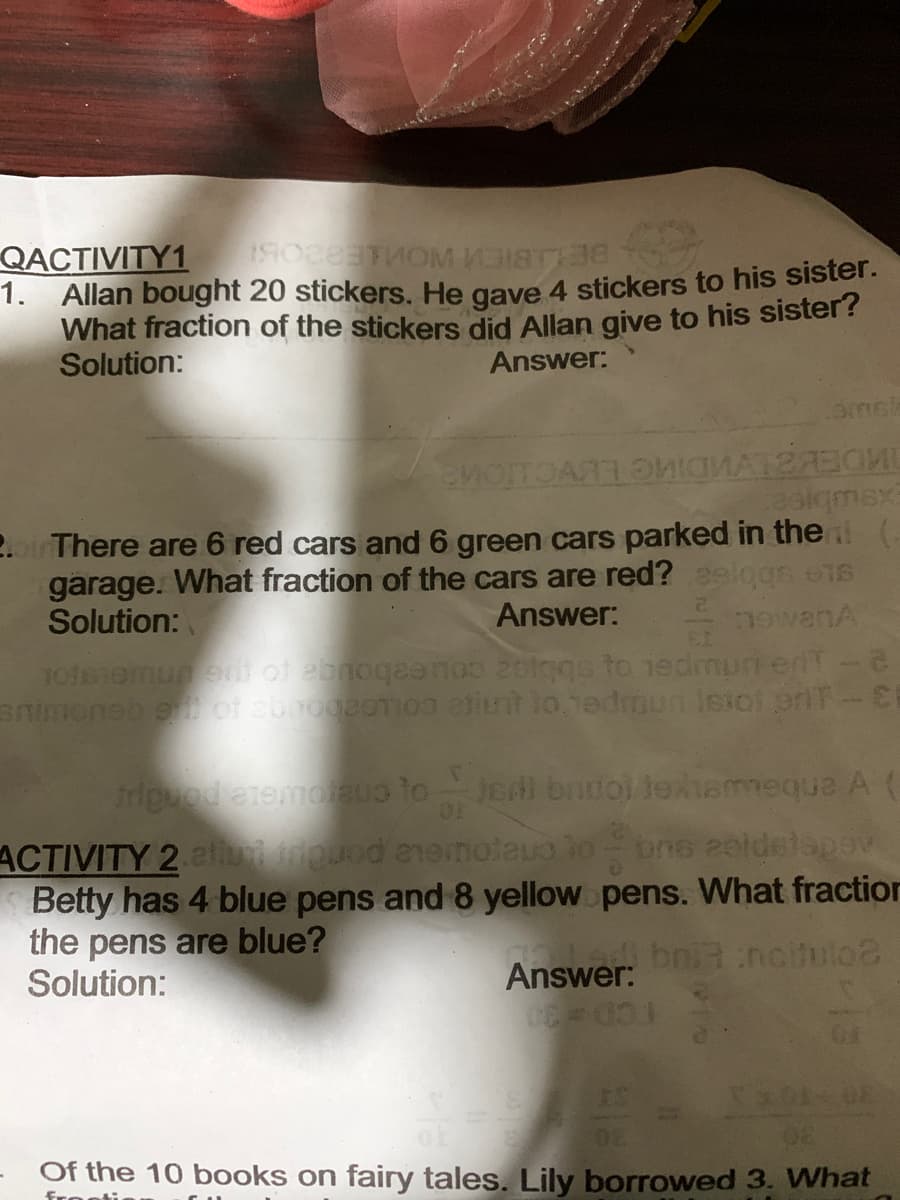 QACTIVITY1
1. Allan bought 20 stickers. He gave 4 stickers to his sister.
What fraction of the stickers did Allan give to his sister?
Solution:
Answer:
asigmex
2.o There are 6 red cars and 6 green cars parked in the (-
garage. What fraction of the cars are red? aelggs e16
Solution:
Answer:
EL
VUBAGL:
TOISiomunen of ebnoqeanoo 2olggs to iedmun erdT-e
Bnimoneb eof abrogaoTIO int lo.1edmun Isioi eriT-E
Jedi bruol lexiammequa A (
OF
ACTIVITY 2 atuiouod enenoteu lo
Betty has 4 blue pens and 8 yellow pens. What fraction
the pens are blue?
Solution:
bns 2eldelapev
Answer: ni ncitulo2
Of the 10 books on fairy tales. Lily borrowed 3. What
