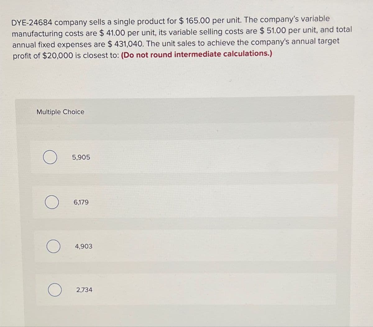 DYE-24684 company sells a single product for $165.00 per unit. The company's variable
manufacturing costs are $ 41.00 per unit, its variable selling costs are $51.00 per unit, and total
annual fixed expenses are $ 431,040. The unit sales to achieve the company's annual target
profit of $20,000 is closest to: (Do not round intermediate calculations.)
Multiple Choice
5,905
6,179
4,903
2,734