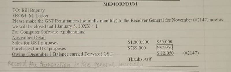 TO: Bill Bugnay
MEMORNDUM
FROM: M. Lasker
Please make the GST Remittances (nomally monthly) to the Receiver General for November (#2147) now as
we will be closed until January 5.20XX + 1.
For Computer Software Applications:
November Detail
Sales for GST purposes
Purchases for ITC purposes
Owing (December 1 Balance carried Forward) GST
$1,000,000
$50.000
$759,000
$37.950
$12.050
(#2147)
Thanks Arif
Record the transaction in the general journal.