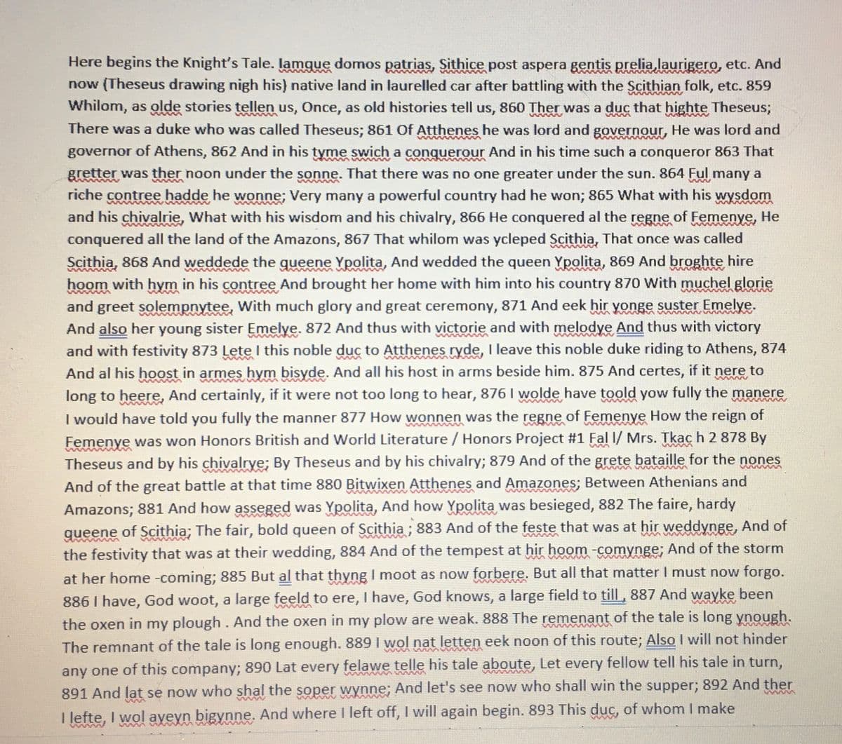 wwwwww
wws
Here begins the Knight's Tale. lamque domos patrias, Sithice post aspera gentis prelia laurigero, etc. And
now (Theseus drawing nigh his) native land in laurelled car after battling with the Scithian folk, etc. 859
Whilom, as olde stories tellen us, Once, as old histories tell us, 860 Ther was a duc that highte Theseus;
There was a duke who was called Theseus; 861 Of Atthenes he was lord and governour, He was lord and
governor of Athens, 862 And in his tyme swich a conquerour And in his time such a conqueror 863 That
gretter was ther noon under the sonne. That there was no one greater under the sun. 864 Ful many a
riche contree hadde he wonne; Very many a powerful country had he won; 865 What with his wysdom
and his chivalrie, What with his wisdom and his chivalry, 866 He conquered al the regne of Femenye, He
conquered all the land of the Amazons, 867 That whilom was ycleped Scithia, That once was called
Scithia, 868 And weddede the queene Ypolita, And wedded the queen Ypolita, 869 And broghte hire
hoom with hym in his contree and brought her home with him into his country 870 With muchel glorie
and greet solempnytee, With much glory and great ceremony, 871 And eek hir yonge suster Emelye.
And also her young sister Emelye. 872 And thus with victorie and with melodye And thus with victory
and with festivity 873 Lete I this noble duc to Atthenes ryde, I leave this noble duke riding to Athens, 874
And al his hoost in armes hym bisyde. And all his host in arms beside him. 875 And certes, if it nere to
long to heere, And certainly, if it were not too long to hear, 876 I wolde have toold yow fully the manere
I would have told you fully the manner 877 How wonnen was the regne of Femenye How the reign of
Femenye was won Honors British and World Literature / Honors Project #1 Fal I/ Mrs. Tkac h 2 878 By
Theseus and by his chivalrye; By Theseus and by his chivalry; 879 And of the grete bataille for the nones
And of the great battle at that time 880 Bitwixen Atthenes and Amazones; Between Athenians and
Amazons; 881 And how asseged was Ypolita, And how Ypolita was besieged, 882 The faire, hardy
queene of Scithia; The fair, bold queen of Scithia; 883 And of the feste that was at hir weddynge, And of
the festivity that was at their wedding, 884 And of the tempest at hir hoom -comynge; And of the storm
at her home -coming; 885 But al that thyng I moot as now forbere. But all that matter I must now forgo.
886 I have, God woot, a large feeld to ere, I have, God knows, a large field to till, 887 And wayke been
the oxen in my plough. And the oxen in my plow are weak. 888 The remenant of the tale is long ynough.
The remnant of the tale is long enough. 889 I wol nat letten eek noon of this route; Also I will not hinder
any one of this company; 890 Lat every felawe telle his tale aboute, Let every fellow tell his tale in turn,
891 And lat se now who shal the soper wynne; And let's see now who shall win the supper; 892 And ther
I lefte, I wol ayeyn bigynne. And where I left off, I will again begin. 893 This duc, of whom I make
5
www.
w