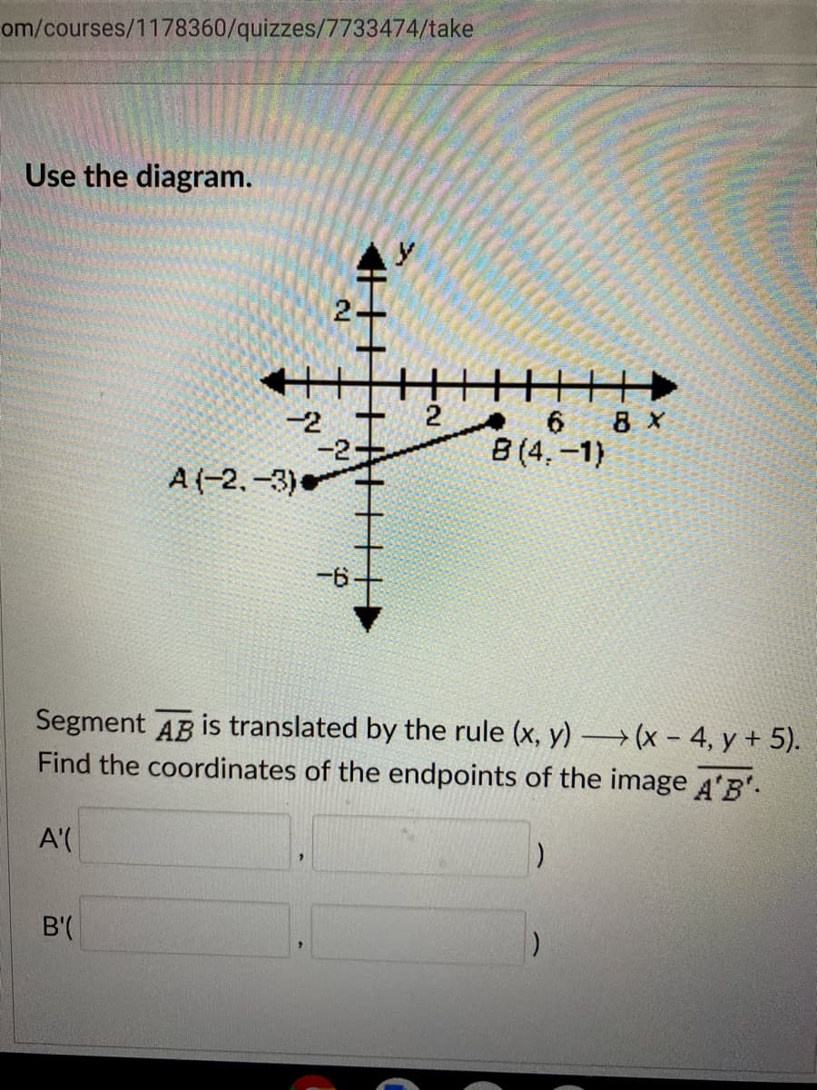 om/courses/1178360/quizzes/7733474/take
Use the diagram.
2
-2
-2-
A (-2,-3)
8 x
B (4,-1)
-6
Segment AB is translated by the rule (x, y) → (x – 4, y + 5).
Find the coordinates of the endpoints of the image 4'B.
A'(
B'(
2.
