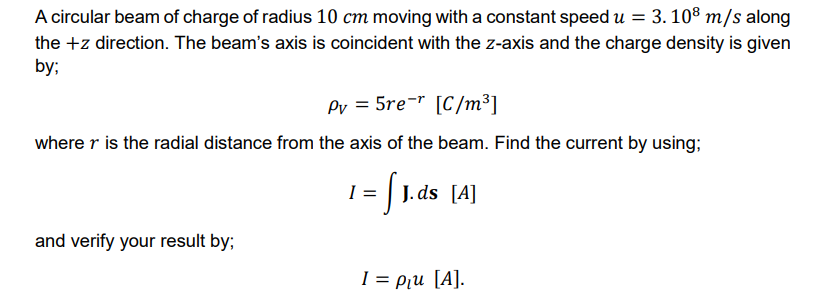 A circular beam of charge of radius 10 cm moving with a constant speed u = 3. 10° m/s along
the +z direction. The beam's axis is coincident with the z-axis and the charge density is given
by;
Pv = 5re-" [C/m³]
where r is the radial distance from the axis of the beam. Find the current by using;
1 = | J.ds [A]
and verify your result by;
I = Pu [A].
