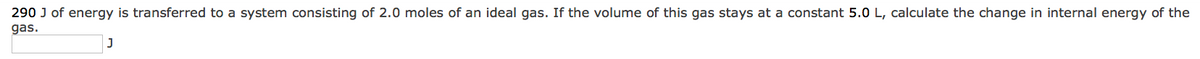 290 J of energy is transferred to a system consisting of 2.0 moles of an ideal gas. If the volume of this gas stays at a constant 5.0 L, calculate the change in internal energy of the
gas.
J