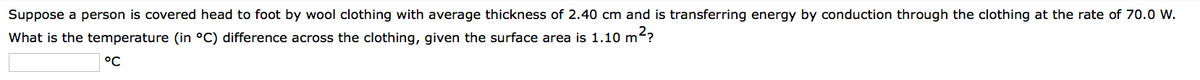 Suppose a person is covered head to foot by wool clothing with average thickness of 2.40 cm and is transferring energy by conduction through the clothing at the rate of 70.0 W.
What is the temperature (in °C) difference across the clothing, given the surface area is 1.10 m²?
°℃