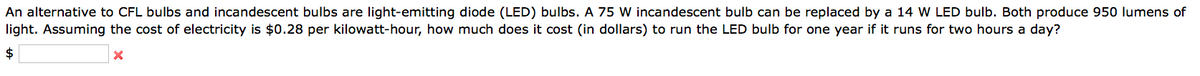 An alternative to CFL bulbs and incandescent bulbs are light-emitting diode (LED) bulbs. A 75 W incandescent bulb can be replaced by a 14 W LED bulb. Both produce 950 lumens of
light. Assuming the cost of electricity is $0.28 per kilowatt-hour, how much does it cost (in dollars) to run the LED bulb for one year if it runs for two hours a day?
$
X