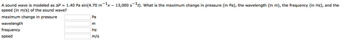 A sound wave is modeled as AP = 1.40 Pa sin(4.70 m¯¹x – 13,000 s¹t). What is the maximum change in pressure (in Pa), the wavelength (in m), the frequency (in Hz), and the
speed (in m/s) of the sound wave?
maximum change in pressure
wavelength
frequency
speed
Pa
m
Hz
m/s