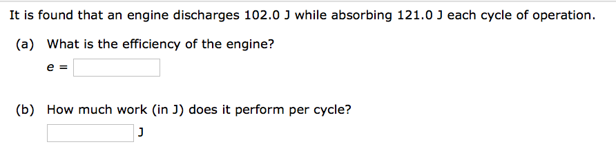 It is found that an engine discharges 102.0 J while absorbing 121.0 J each cycle of operation.
(a) What is the efficiency of the engine?
e =
(b) How much work (in J) does it perform per cycle?
J