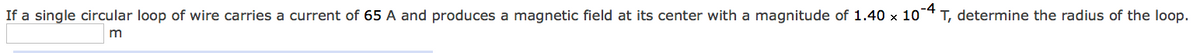 If a single circular loop of wire carries a current of 65 A and produces a magnetic field at its center with a magnitude of 1.40 x 10 T, determine the radius of the loop.
-4
m