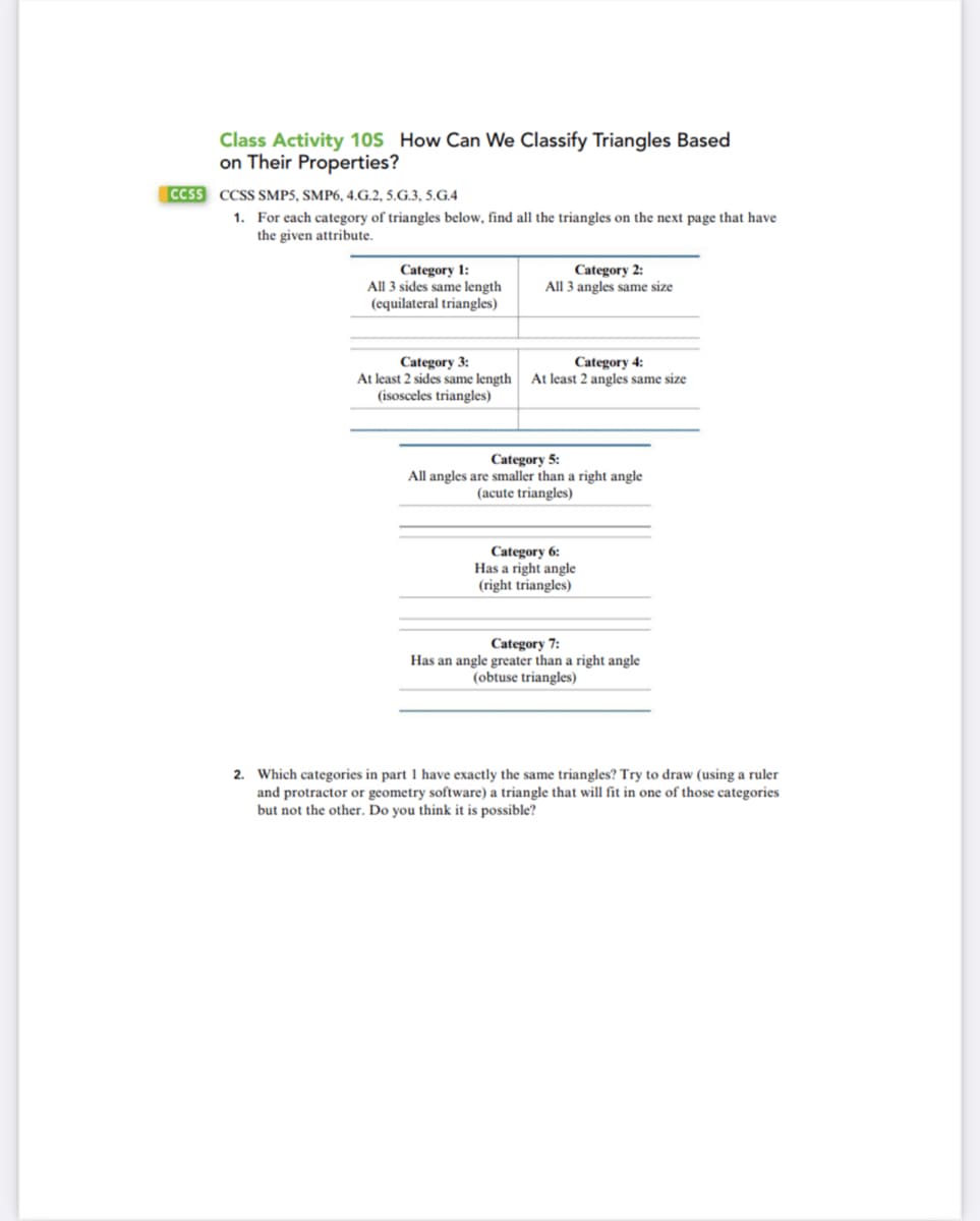 Class Activity 10S How Can We Classify Triangles Based
on Their Properties?
CCSS CCSS SMP5, SMP6, 4.G.2, 5.G.3, 5.G.4
1. For each category of triangles below, find all the triangles on the next page that have
the given attribute.
Category 1:
All 3 sides same length
(equilateral triangles)
Category 3:
At least 2 sides same length
(isosceles triangles)
Category 2:
All 3 angles same size
Category 4:
At least 2 angles same size
Category 5:
All angles are smaller than a right angle
(acute triangles)
Category 6:
Has a right angle
(right triangles)
Category 7:
Has an angle greater than a right angle
(obtuse triangles)
2. Which categories in part 1 have exactly the same triangles? Try to draw (using a ruler
and protractor or geometry software) a triangle that will fit in one of those categories
but not the other. Do you think it is possible?