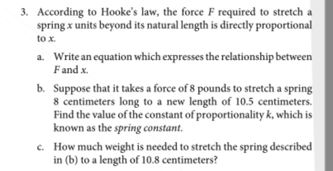 3. According to Hooke's law, the force F required to stretch a
spring x units beyond its natural length is directly proportional
to x.
a. Write an equation which expresses the relationship between
F and x.
b. Suppose that it takes a force of 8 pounds to stretch a spring
8 centimeters long to a new length of 10.5 centimeters.
Find the value of the constant of proportionality k, which is
known as the spring constant.
c. How much weight is needed to stretch the spring described
in (b) to a length of 10.8 centimeters?