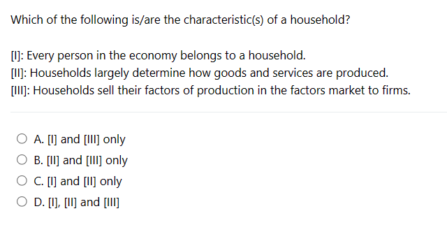 Which of the following is/are the characteristic(s) of a household?
[I]: Every person in the economy belongs to a household.
[II]: Households largely determine how goods and services are produced.
[III]: Households sell their factors of production in the factors market to firms.
O A. [1] and [III] only
B. [II] and [III] only
C. [1] and [II] only
O D. [I], [II] and [III]