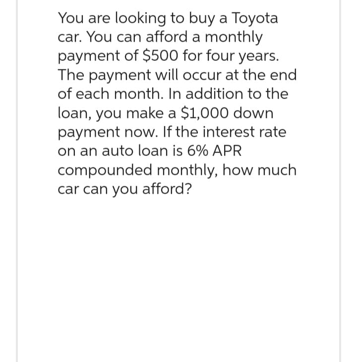 You are looking to buy a Toyota
car. You can afford a monthly
payment of $500 for four years.
The payment will occur at the end
of each month. In addition to the
loan, you make a $1,000 down
payment now. If the interest rate
on an auto loan is 6% APR
compounded monthly, how much
car can you afford?
