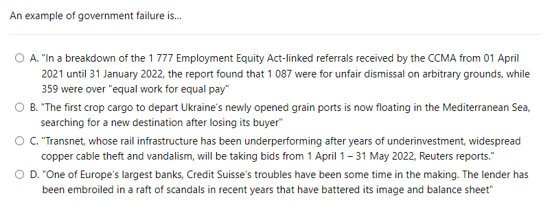 An example of government failure is...
O A. "In a breakdown of the 1 777 Employment Equity Act-linked referrals received by the CCMA from 01 April
2021 until 31 January 2022, the report found that 1 087 were for unfair dismissal on arbitrary grounds, while
359 were over "equal work for equal pay"
B. "The first crop cargo to depart Ukraine's newly opened grain ports is now floating in the Mediterranean Sea,
searching for a new destination after losing its buyer"
O C. "Transnet, whose rail infrastructure has been underperforming after years of underinvestment, widespread
copper cable theft and vandalism, will be taking bids from 1 April 1-31 May 2022, Reuters reports."
D. "One of Europe's largest banks, Credit Suisse's troubles have been some time in the making. The lender has
been embroiled in a raft of scandals in recent years that have battered its image and balance sheet"