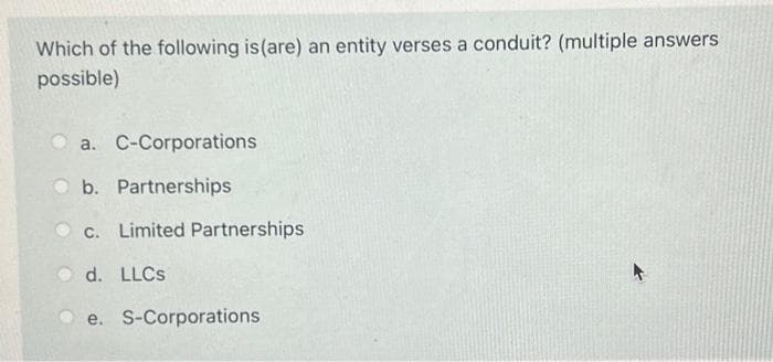 Which of the following is (are) an entity verses a conduit? (multiple answers
possible)
a. C-Corporations
b. Partnerships
c. Limited Partnerships
d. LLCs
e. S-Corporations