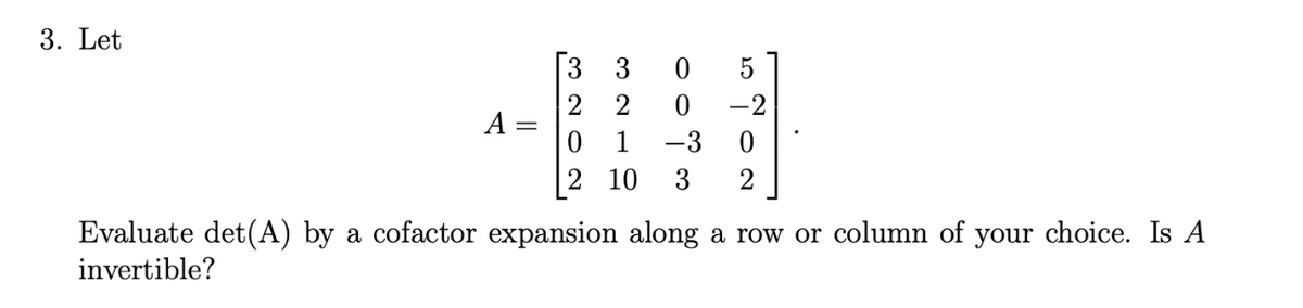 Sure! Here is the transcription of the text for an educational website:

---

**3. Let**

\[
A = \begin{bmatrix}
3 & 3 & 0 & 5 \\
2 & 2 & 0 & -2 \\
0 & 1 & -3 & 0 \\
2 & 10 & 3 & 2
\end{bmatrix}.
\]

**Evaluate det(A) by a cofactor expansion along a row or column of your choice. Is A invertible?**

---