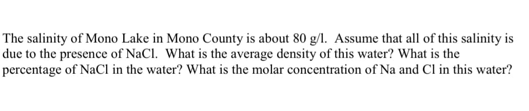 The salinity of Mono Lake in Mono County is about 80 g/l. Assume that all of this salinity is
due to the presence of NaCl. What is the average density of this water? What is the
percentage of NaCl in the water? What is the molar concentration of Na and Cl in this water?