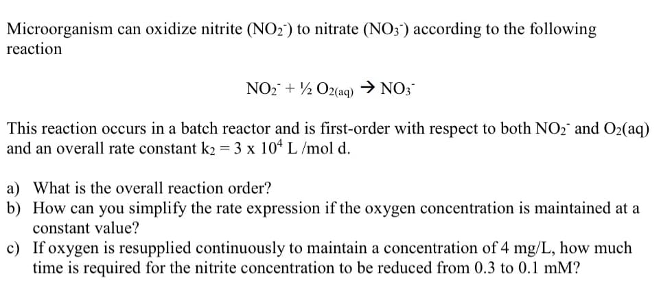 Microorganism can oxidize nitrite (NO2) to nitrate (NO3) according to the following
reaction
NO₂ + 1/2O2(aq) → NO3-
This reaction occurs in a batch reactor and is first-order with respect to both NO₂ and O2₂(aq)
and an overall rate constant k2 = 3 x 104 L/mol d.
a) What is the overall reaction order?
b) How can you simplify the rate expression if the oxygen concentration is maintained at a
constant value?
c) If oxygen is resupplied continuously to maintain a concentration of 4 mg/L, how much
time is required for the nitrite concentration to be reduced from 0.3 to 0.1 mm?