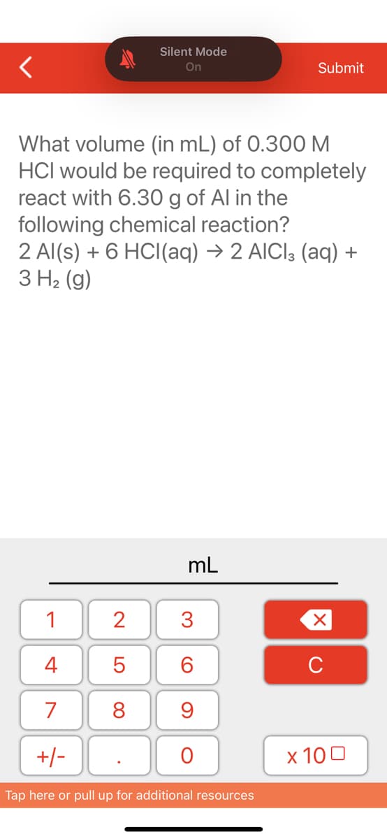 Silent Mode
On
What volume (in mL) of 0.300 M
HCI would be required to completely
react with 6.30 g of Al in the
following chemical reaction?
1
4
7
+/-
2 Al(s) + 6 HCl(aq) → 2 AICI (aq) +
3 H₂(g)
2
5
8
mL
3
60
Submit
9
O
Tap here or pull up for additional resources
XU
x 100