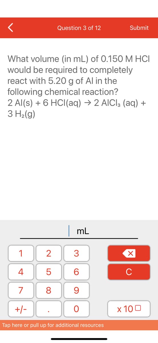 Question 3 of 12
What volume (in mL) of 0.150 M HCI
would be required to completely
react with 5.20 g of Al in the
following chemical reaction?
1
4
7
+/-
2 Al(s) + 6 HCl(aq) → 2 AICI3 (aq) +
3 H₂(g)
2
5
8
mL
3
60
Submit
9
O
Tap here or pull up for additional resources
XU
x 100