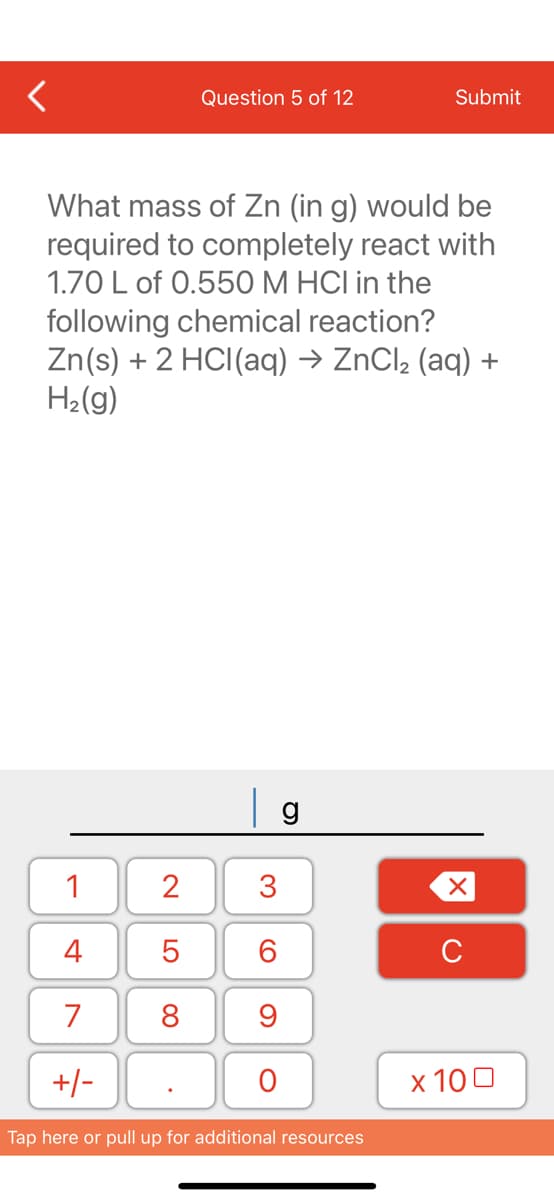 1
4
7
+/-
Question 5 of 12
What mass of Zn (in g) would be
required to completely react with
1.70 L of 0.550 M HCI in the
following chemical reaction?
Zn(s) + 2 HCl(aq) → ZnCl₂ (aq) +
H₂(g)
2
5
8
g
3
60
9
O
Submit
Tap here or pull up for additional resources
XU
x 100