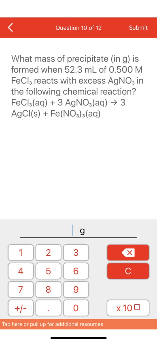 1
4
7
+/-
Question 10 of 12
What mass of precipitate (in g) is
formed when 52.3 mL of 0.500 M
FeCl3 reacts with excess AgNO3 in
the following chemical reaction?
FeCl3(aq) + 3 AgNO3(aq) → 3
AgCl(s) + Fe(NO3)3(aq)
2
5
8
3
60
9
O
g
Submit
Tap here or pull up for additional resources
XU
x 100