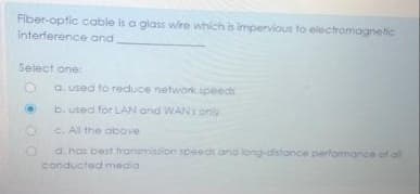 Fiber-optic cable is a glass wire which is impervious to electromagnetic
Interference and
Seiect one:
a. used to reduce network ipeeds
b. used for LAN and WAN1 only
C. Al the above
d. has best fransmiasion speedt ana long-distonce performance of al
conducted media
